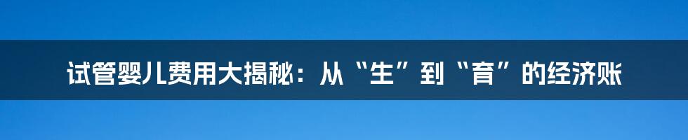 试管婴儿费用大揭秘：从“生”到“育”的经济账