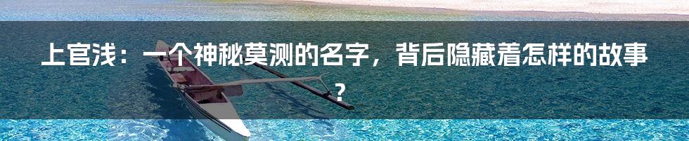 上官浅:一个神秘莫测的名字,背后隐藏着怎样的故事?