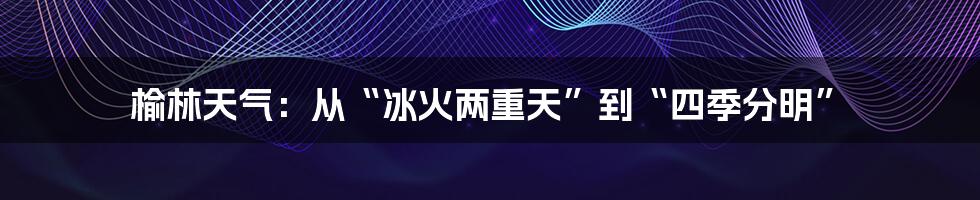 榆林天气:从“冰火两重天”到“四季分明”