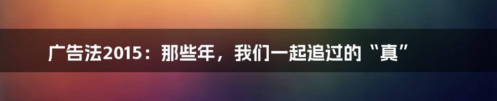 广告法2015：那些年，我们一起追过的“真”