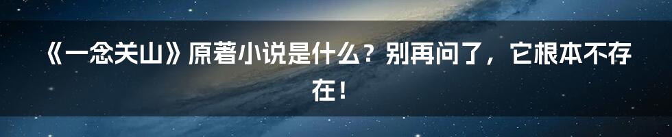《一念关山》原著小说是什么?别再问了,它根本不存在!