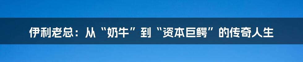 伊利老总:从“奶牛”到“资本巨鳄”的传奇人生