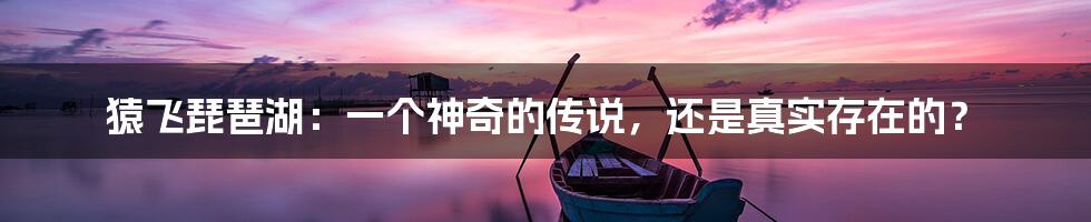 猿飞琵琶湖:一个神奇的传说,还是真实存在的?