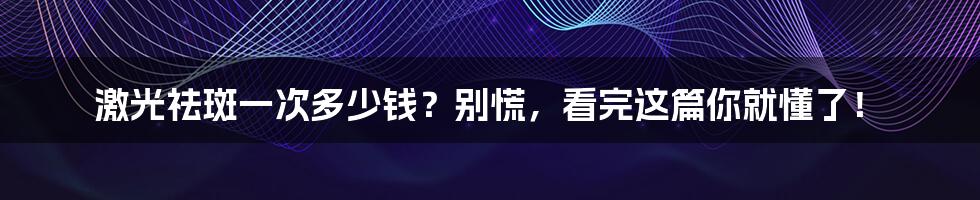 激光祛斑一次多少钱?别慌,看完这篇你就懂了!