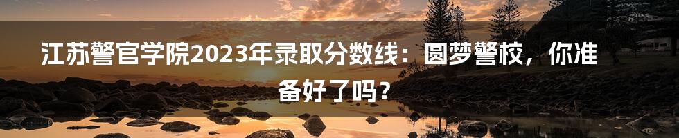 江苏警官学院2023年录取分数线:圆梦警校,你准备好了吗?