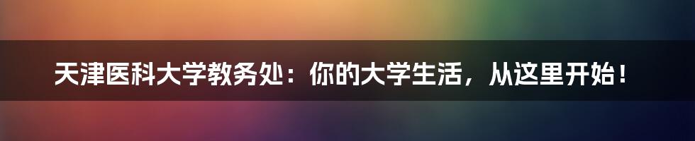 天津医科大学教务处:你的大学生活,从这里开始!