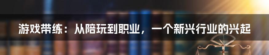 游戏带练:从陪玩到职业,一个新兴行业的兴起