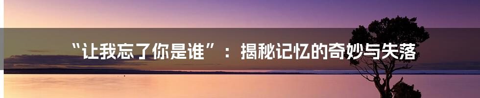 “让我忘了你是谁”：揭秘记忆的奇妙与失落