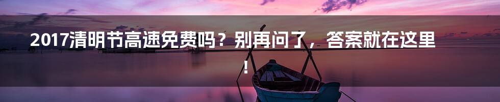 2017清明节高速免费吗?别再问了,答案就在这里!