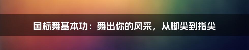 国标舞基本功:舞出你的风采,从脚尖到指尖