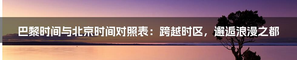 巴黎时间与北京时间对照表:跨越时区,邂逅浪漫之都