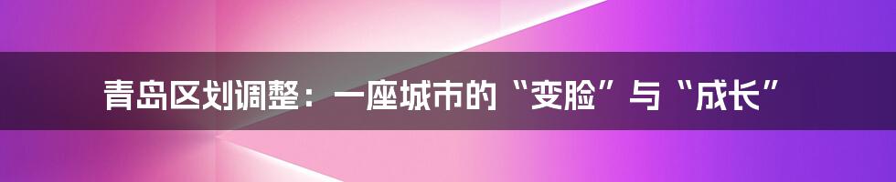 青岛区划调整:一座城市的“变脸”与“成长”