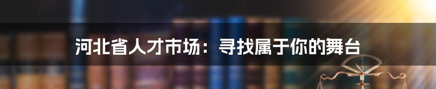 河北省人才市场:寻找属于你的舞台