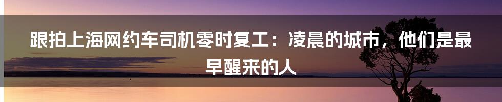 跟拍上海网约车司机零时复工：凌晨的城市，他们是最早醒来的人