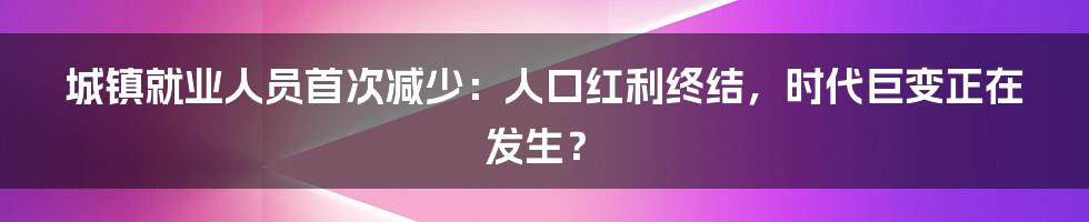 城镇就业人员首次减少：人口红利终结，时代巨变正在发生？