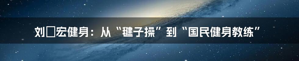 刘畊宏健身:从“毽子操”到“国民健身教练”