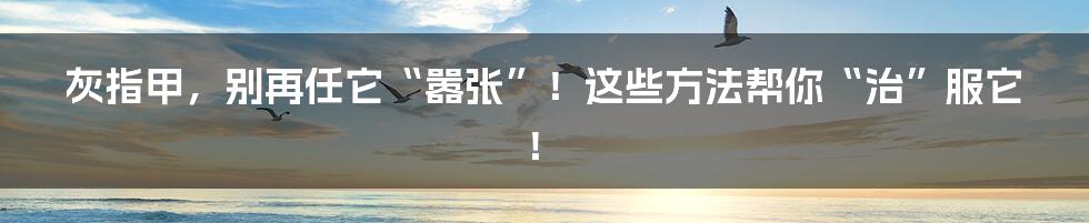 灰指甲,别再任它“嚣张”!这些方法帮你“治”服它!