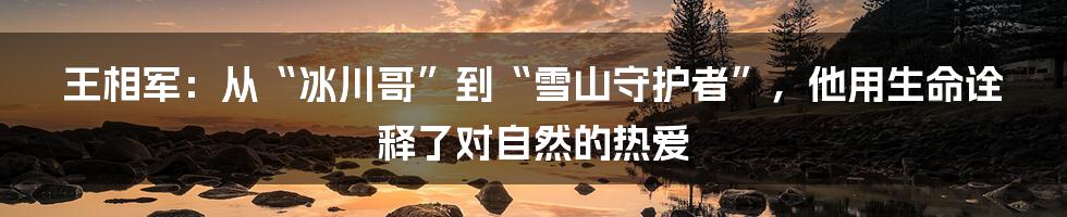 王相军:从“冰川哥”到“雪山守护者”,他用生命诠释了对自然的热爱