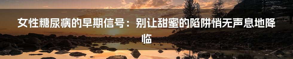 女性糖尿病的早期信号:别让甜蜜的陷阱悄无声息地降临