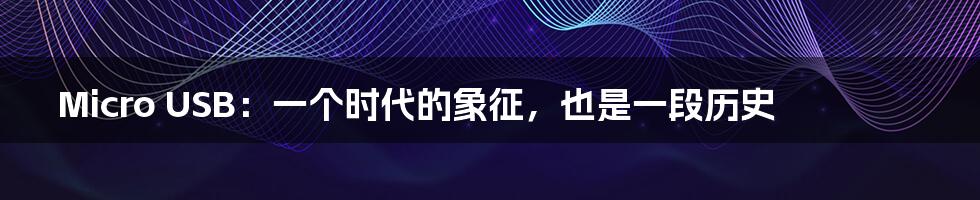 Micro USB:一个时代的象征,也是一段历史