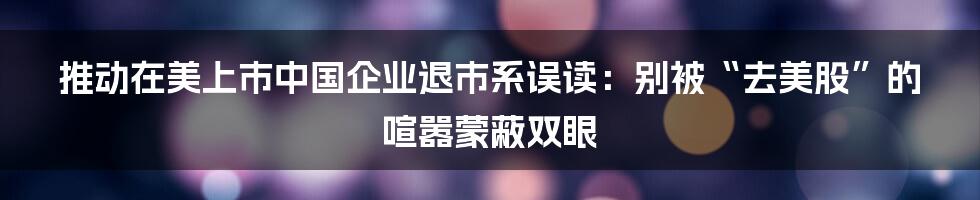 推动在美上市中国企业退市系误读:别被“去美股”的喧嚣蒙蔽双眼