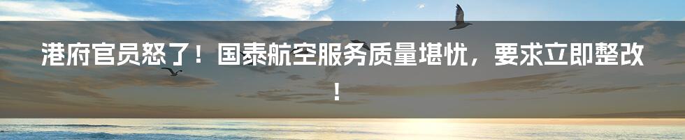 港府官员怒了!国泰航空服务质量堪忧,要求立即整改!