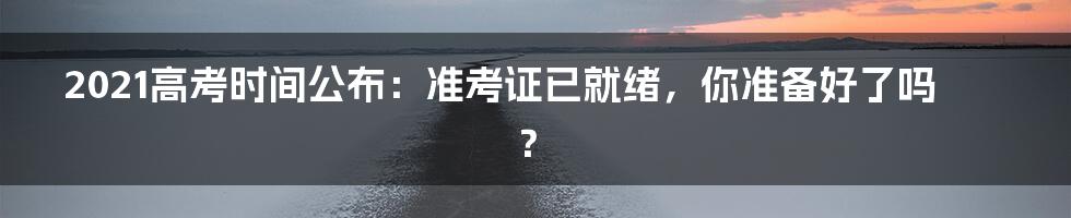 2021高考时间公布:准考证已就绪,你准备好了吗?