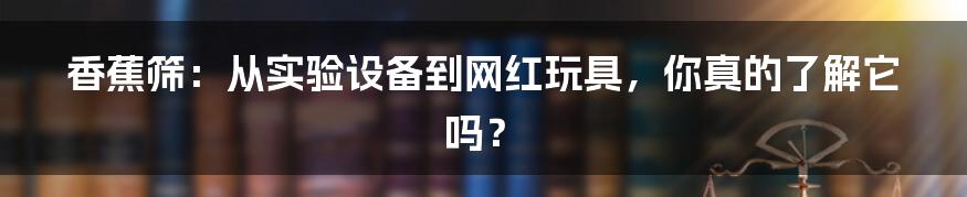 香蕉筛:从实验设备到网红玩具,你真的了解它吗?