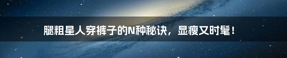 腿粗星人穿裤子的N种秘诀,显瘦又时髦!