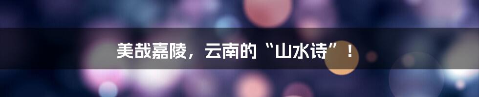 美哉嘉陵，云南的“山水诗”！