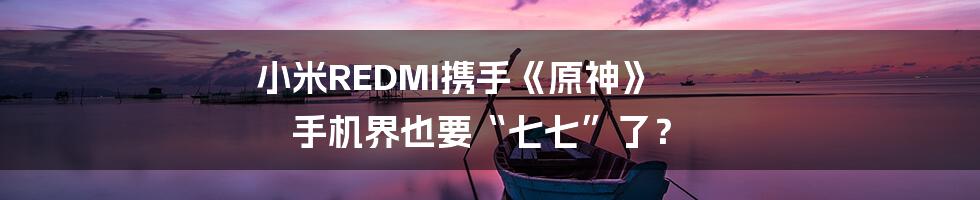小米REDMI携手《原神》  手机界也要“七七”了？
