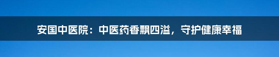 安国中医院:中医药香飘四溢,守护健康幸福