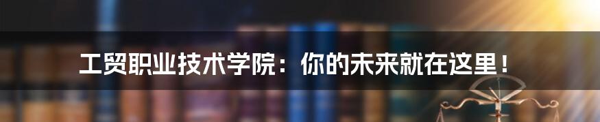 工贸职业技术学院:你的未来就在这里!