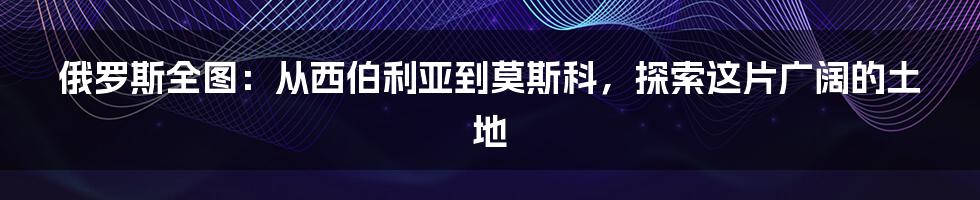 俄罗斯全图：从西伯利亚到莫斯科，探索这片广阔的土地