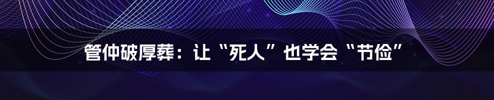 管仲破厚葬:让“死人”也学会“节俭”