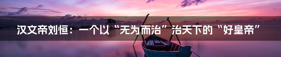 汉文帝刘恒：一个以“无为而治”治天下的“好皇帝”