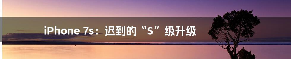 iPhone 7s：迟到的“S”级升级