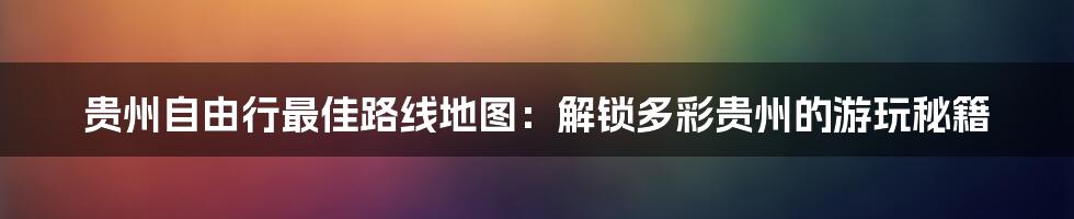 贵州自由行最佳路线地图：解锁多彩贵州的游玩秘籍