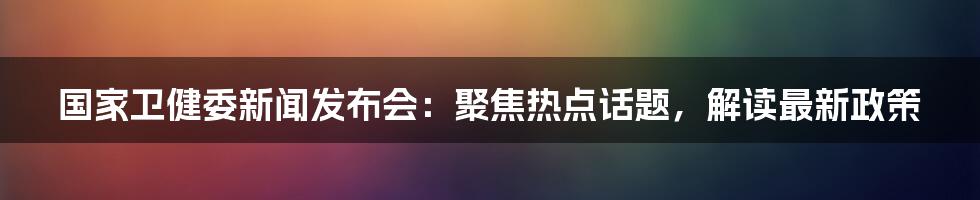 国家卫健委新闻发布会:聚焦热点话题,解读最新政策