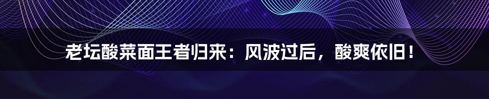 老坛酸菜面王者归来:风波过后,酸爽依旧!