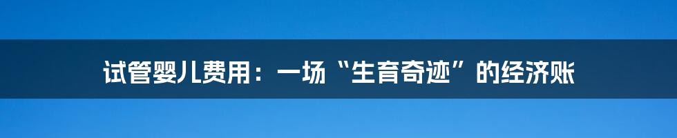 试管婴儿费用:一场“生育奇迹”的经济账