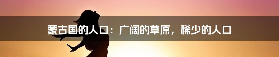 蒙古国的人口:广阔的草原,稀少的人口