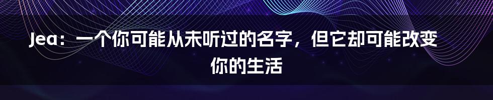 Jea:一个你可能从未听过的名字,但它却可能改变你的生活