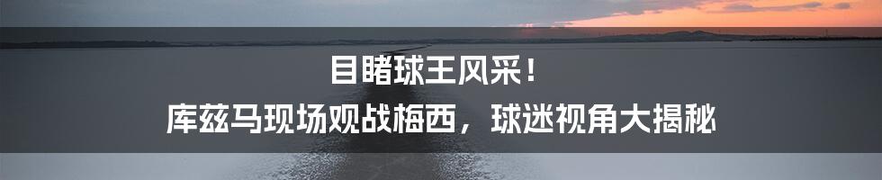 目睹球王风采! 库兹马现场观战梅西,球迷视角大揭秘