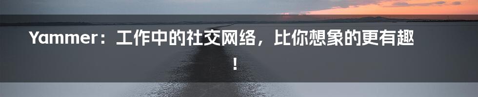 Yammer:工作中的社交网络,比你想象的更有趣!
