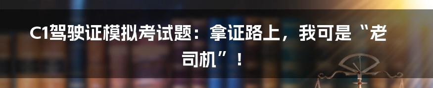 C1驾驶证模拟考试题:拿证路上,我可是“老司机”!
