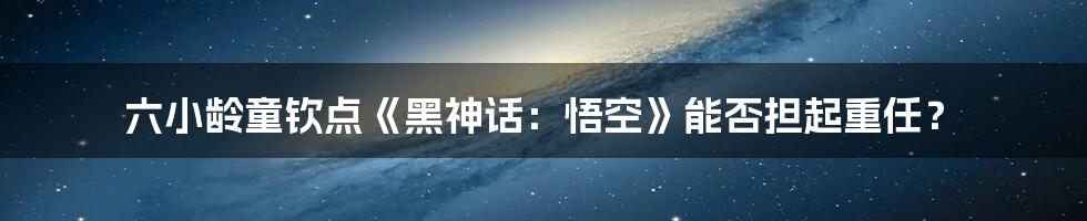 六小龄童钦点《黑神话：悟空》能否担起重任？