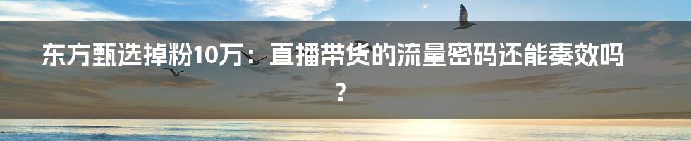 东方甄选掉粉10万:直播带货的流量密码还能奏效吗?