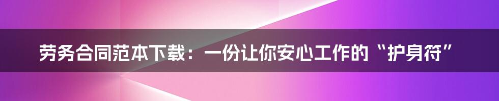 劳务合同范本下载:一份让你安心工作的“护身符”