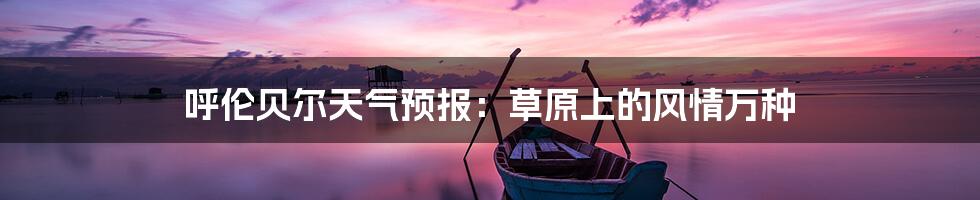 呼伦贝尔天气预报：草原上的风情万种